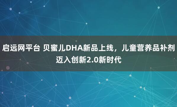 启远网平台 贝蜜儿DHA新品上线，儿童营养品补剂迈入创新2.0新时代