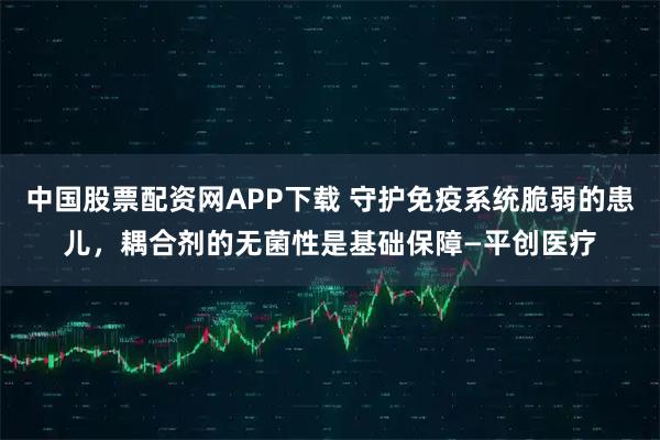 中国股票配资网APP下载 守护免疫系统脆弱的患儿，耦合剂的无菌性是基础保障—平创医疗