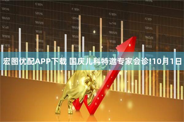 宏图优配APP下载 国庆儿科特邀专家会诊!10月1日