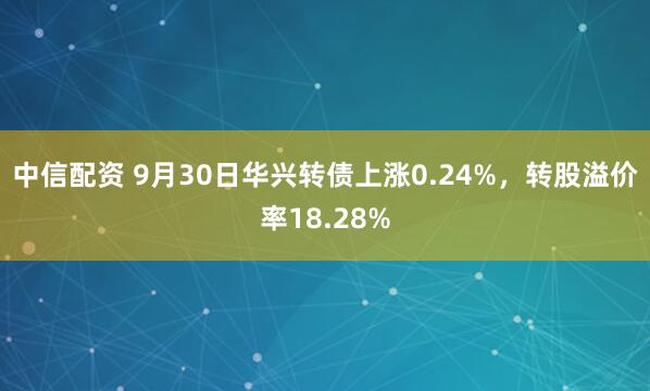 中信配资 9月30日华兴转债上涨0.24%，转股溢价率18.28%