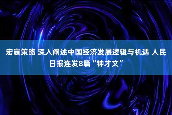 宏赢策略 深入阐述中国经济发展逻辑与机遇 人民日报连发8篇“钟才文”