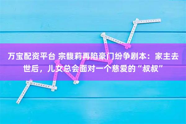 万宝配资平台 宗馥莉再陷豪门纷争剧本：家主去世后，儿女总会面对一个慈爱的“叔叔”