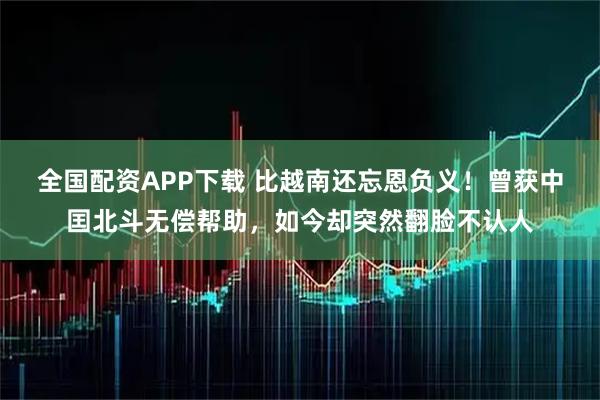 全国配资APP下载 比越南还忘恩负义！曾获中囯北斗无偿帮助，如今却突然翻脸不认人