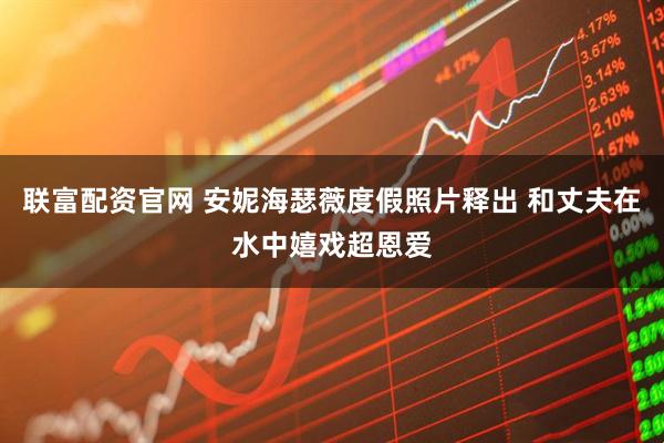 联富配资官网 安妮海瑟薇度假照片释出 和丈夫在水中嬉戏超恩爱