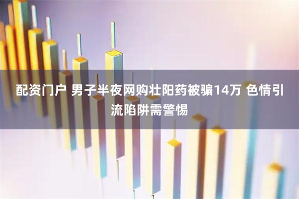 配资门户 男子半夜网购壮阳药被骗14万 色情引流陷阱需警惕