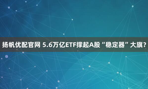扬帆优配官网 5.6万亿ETF撑起A股“稳定器”大旗？