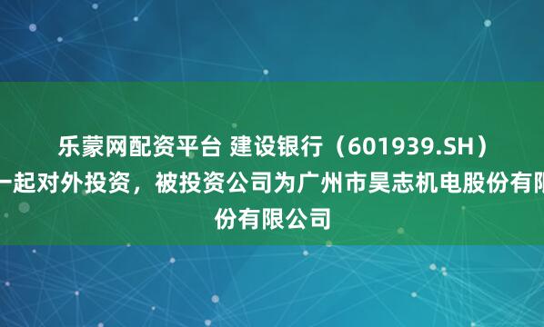 乐蒙网配资平台 建设银行（601939.SH）新增一起对外投资，被投资公司为广州市昊志机电股份有限公司