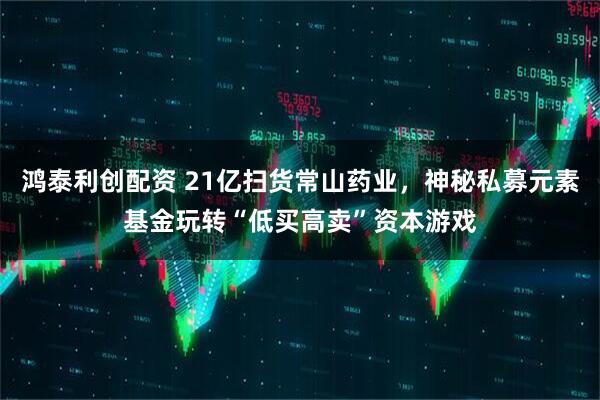 鸿泰利创配资 21亿扫货常山药业，神秘私募元素基金玩转“低买高卖”资本游戏
