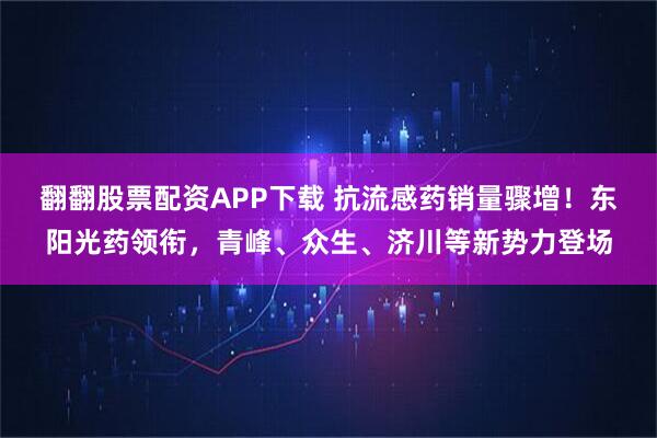 翻翻股票配资APP下载 抗流感药销量骤增！东阳光药领衔，青峰、众生、济川等新势力登场