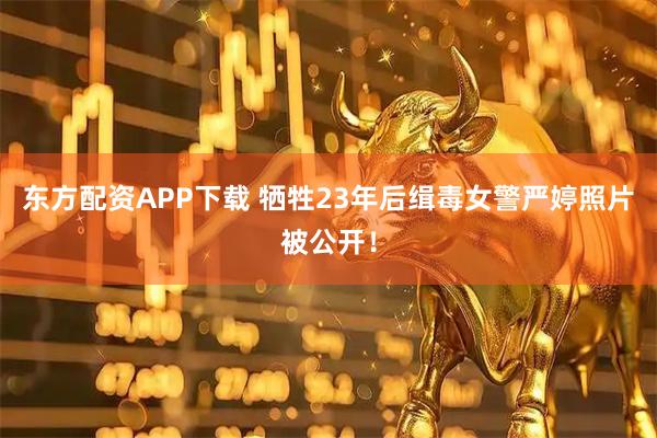 东方配资APP下载 牺牲23年后缉毒女警严婷照片被公开！
