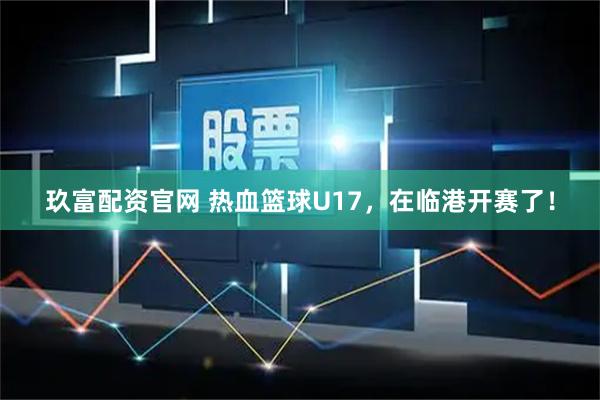 玖富配资官网 热血篮球U17，在临港开赛了！