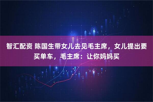 智汇配资 陈国生带女儿去见毛主席，女儿提出要买单车，毛主席：让你妈妈买