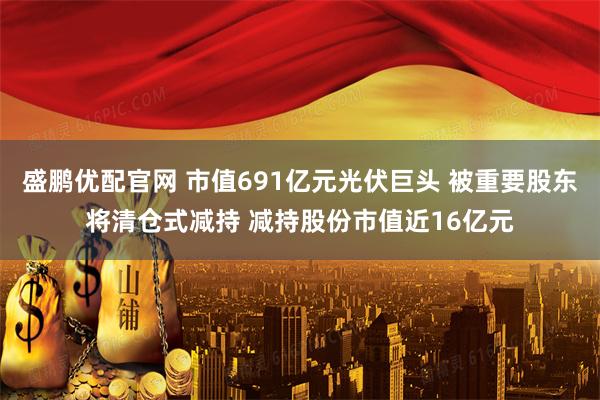 盛鹏优配官网 市值691亿元光伏巨头 被重要股东将清仓式减持 减持股份市值近16亿元
