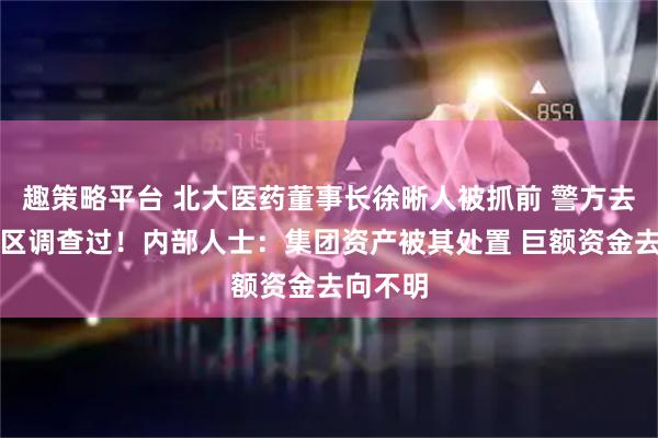趣策略平台 北大医药董事长徐晰人被抓前 警方去集团厂区调查过！内部人士：集团资产被其处置 巨额资金去向不明