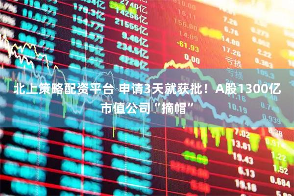 北上策略配资平台 申请3天就获批！A股1300亿市值公司“摘帽”