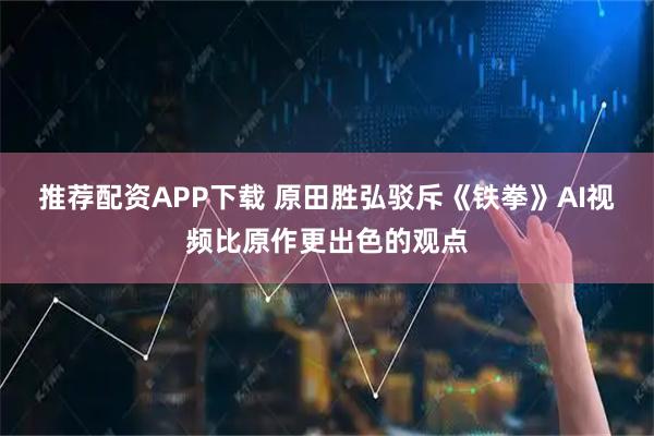 推荐配资APP下载 原田胜弘驳斥《铁拳》AI视频比原作更出色的观点