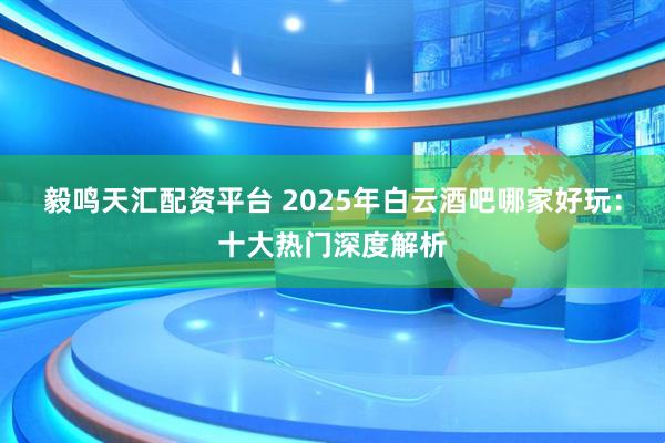 毅鸣天汇配资平台 2025年白云酒吧哪家好玩：十大热门深度解析