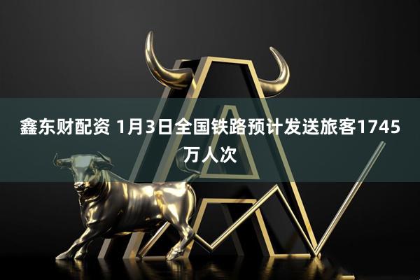 鑫东财配资 1月3日全国铁路预计发送旅客1745万人次