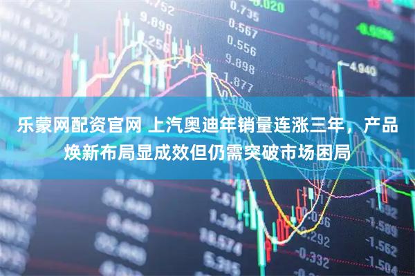 乐蒙网配资官网 上汽奥迪年销量连涨三年，产品焕新布局显成效但仍需突破市场困局