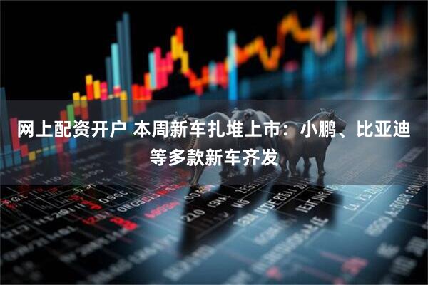 网上配资开户 本周新车扎堆上市：小鹏、比亚迪等多款新车齐发