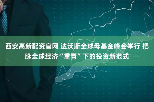 西安高新配资官网 达沃斯全球母基金峰会举行 把脉全球经济“重置”下的投资新范式
