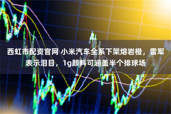 西虹市配资官网 小米汽车全系下架熔岩橙，雷军表示泪目，1g颜料可涵盖半个排球场