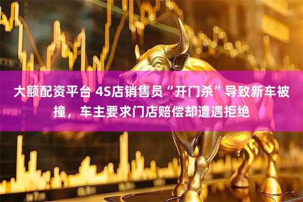 大额配资平台 4S店销售员“开门杀”导致新车被撞，车主要求门店赔偿却遭遇拒绝