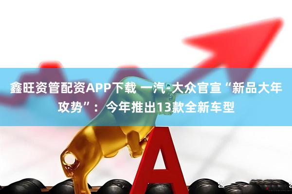 鑫旺资管配资APP下载 一汽-大众官宣“新品大年攻势”：今年推出13款全新车型