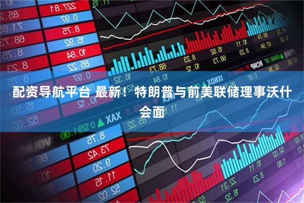 配资导航平台 最新！特朗普与前美联储理事沃什会面