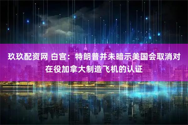 玖玖配资网 白宫：特朗普并未暗示美国会取消对在役加拿大制造飞机的认证