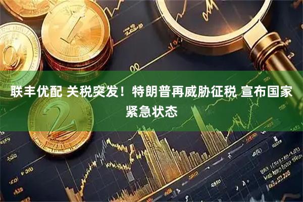 联丰优配 关税突发！特朗普再威胁征税 宣布国家紧急状态