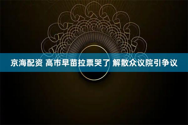 京海配资 高市早苗拉票哭了 解散众议院引争议
