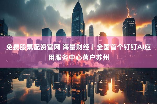 免费股票配资官网 海量财经丨全国首个钉钉AI应用服务中心落户苏州