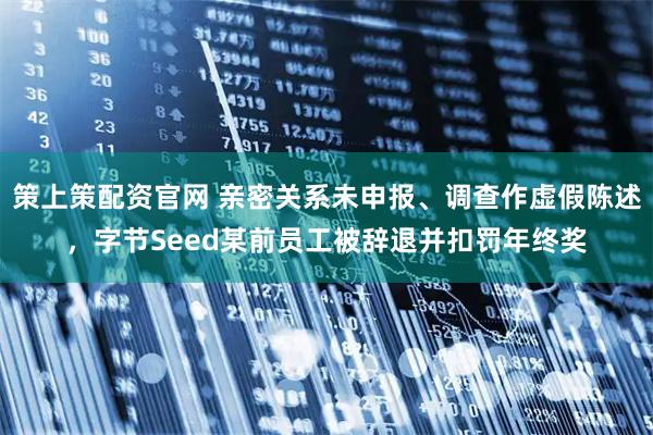 策上策配资官网 亲密关系未申报、调查作虚假陈述，字节Seed某前员工被辞退并扣罚年终奖