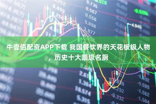 牛壹佰配资APP下载 我国餐饮界的天花板级人物，历史十大顶级名厨