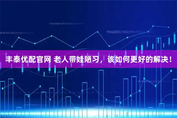 丰泰优配官网 老人带娃陋习，该如何更好的解决！