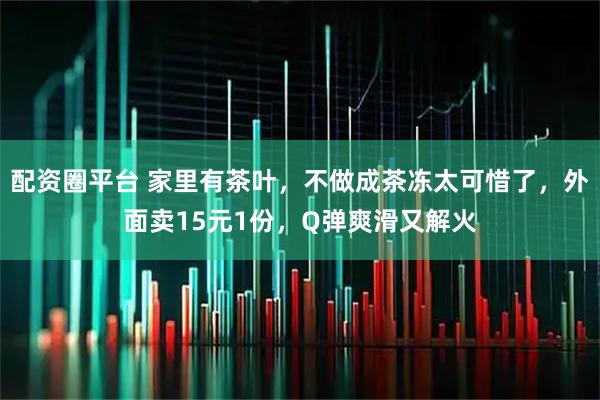 配资圈平台 家里有茶叶，不做成茶冻太可惜了，外面卖15元1份，Q弹爽滑又解火