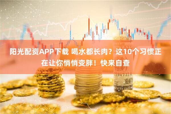 阳光配资APP下载 喝水都长肉？这10个习惯正在让你悄悄变胖！快来自查