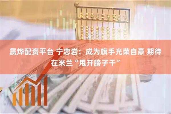震烨配资平台 宁忠岩：成为旗手光荣自豪 期待在米兰“甩开膀子干”