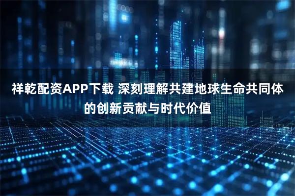 祥乾配资APP下载 深刻理解共建地球生命共同体的创新贡献与时代价值