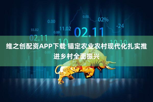 维之创配资APP下载 锚定农业农村现代化扎实推进乡村全面振兴
