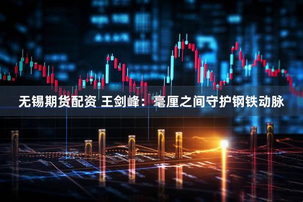 无锡期货配资 王剑峰：毫厘之间守护钢铁动脉
