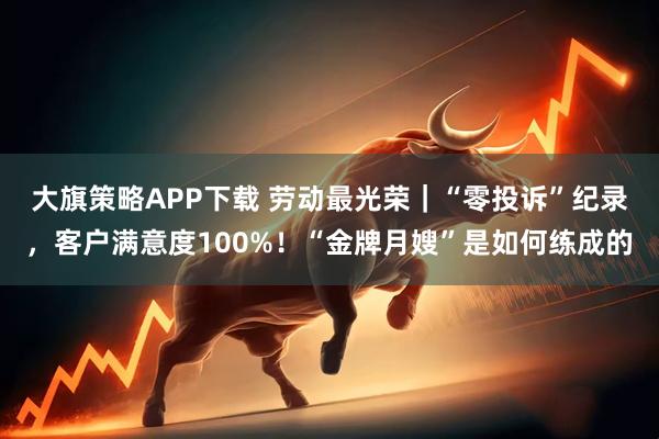 大旗策略APP下载 劳动最光荣｜“零投诉”纪录，客户满意度100%！“金牌月嫂”是如何练成的
