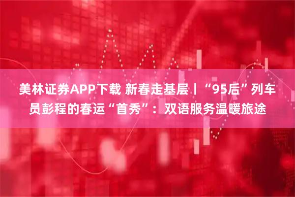 美林证券APP下载 新春走基层丨“95后”列车员彭程的春运“首秀”：双语服务温暖旅途