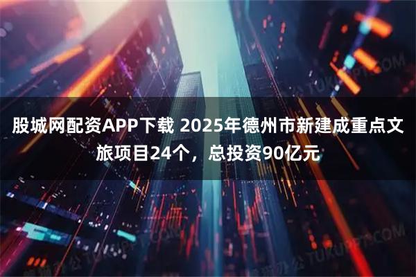 股城网配资APP下载 2025年德州市新建成重点文旅项目24个，总投资90亿元