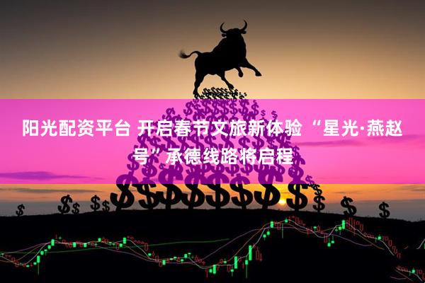 阳光配资平台 开启春节文旅新体验 “星光·燕赵号”承德线路将启程