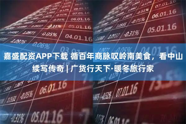 嘉盛配资APP下载 循百年商脉叹岭南美食，看中山续写传奇 | 广货行天下·暖冬旅行家