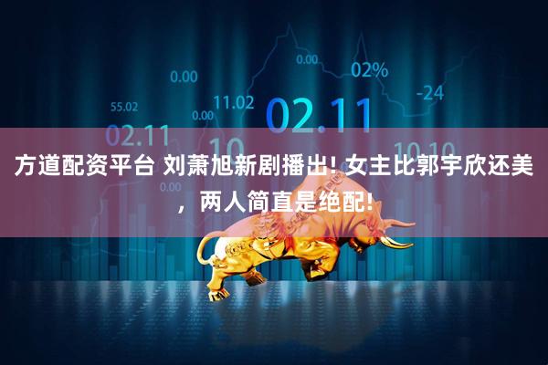 方道配资平台 刘萧旭新剧播出! 女主比郭宇欣还美，两人简直是绝配!