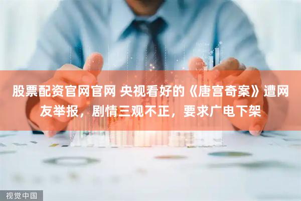 股票配资官网官网 央视看好的《唐宫奇案》遭网友举报，剧情三观不正，要求广电下架