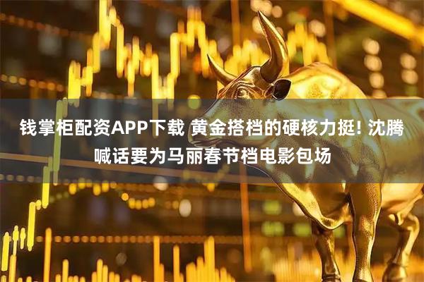 钱掌柜配资APP下载 黄金搭档的硬核力挺! 沈腾喊话要为马丽春节档电影包场